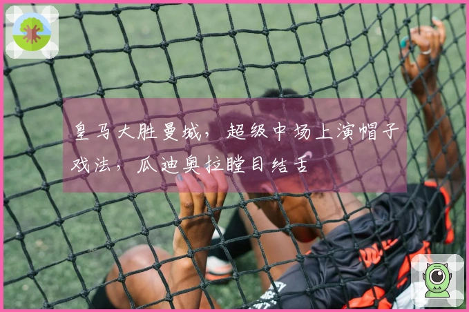 皇马大胜曼城，超级中场上演帽子戏法，瓜迪奥拉瞠目结舌