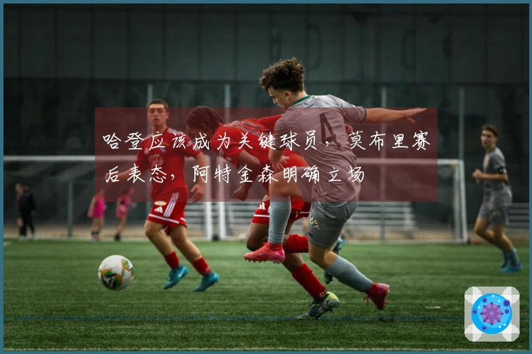 哈登应该成为关键球员，莫布里赛后表态，阿特金森明确立场