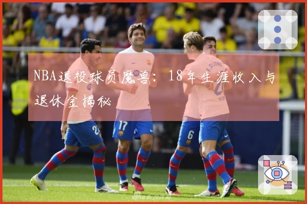 NBA退役球员魔兽:18年生涯收入与退休金揭秘