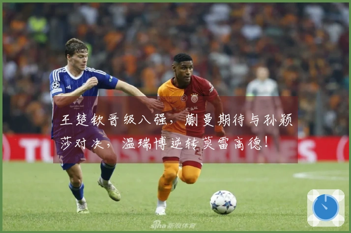 王楚钦晋级八强，蒯曼期待与孙颖莎对决，温瑞博逆转莫雷高德！