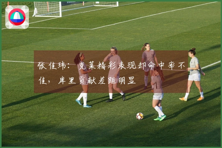 张佳玮：克莱精彩表现却命中率不佳，库里贡献差距明显