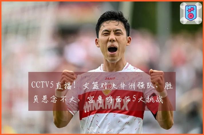 CCTV5直播！女篮对决非洲强队，胜负悬念不大，宫鲁鸣面临5大挑战
