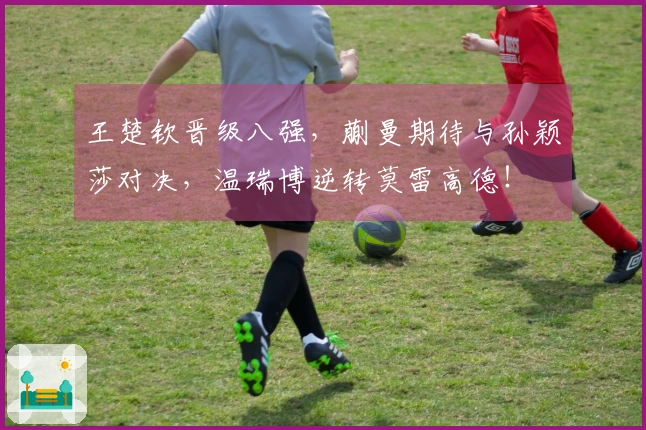 王楚钦晋级八强，蒯曼期待与孙颖莎对决，温瑞博逆转莫雷高德！