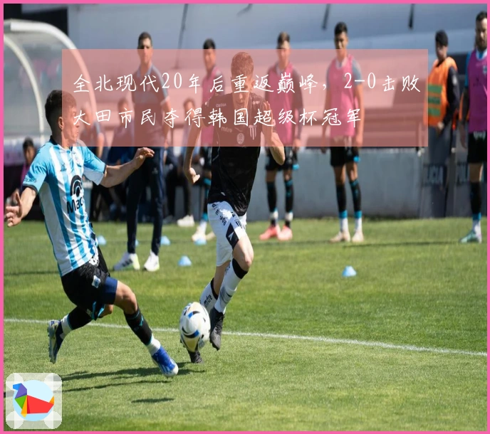 全北现代20年后重返巅峰，2-0击败大田市民夺得韩国超级杯冠军