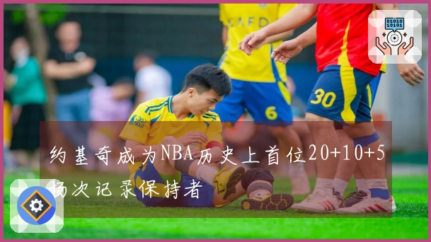 约基奇成为NBA历史上首位20+10+5场次记录保持者