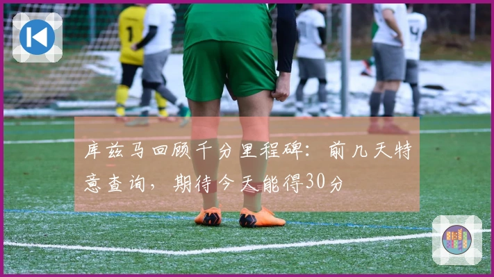 库兹马回顾千分里程碑：前几天特意查询，期待今天能得30分