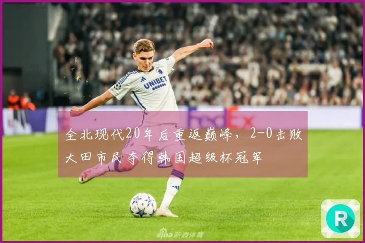 全北现代20年后重返巅峰，2-0击败大田市民夺得韩国超级杯冠军