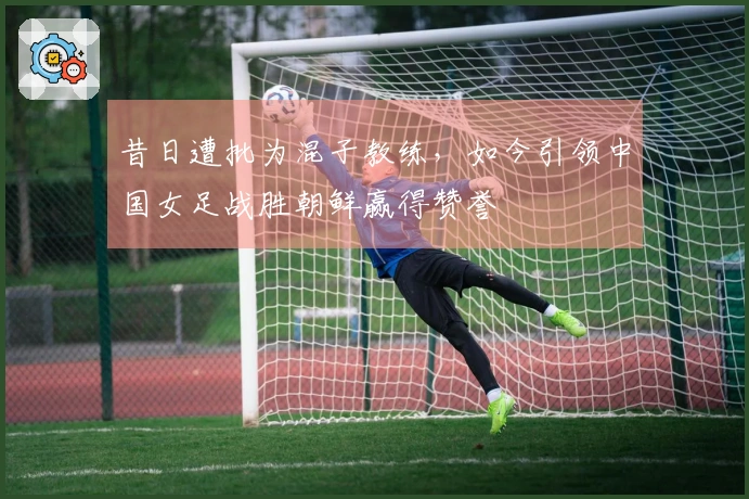 昔日遭批为混子教练，如今引领中国女足战胜朝鲜赢得赞誉