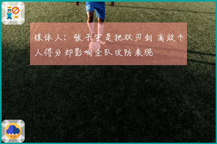 媒体人：张子宇是把双刃剑 高效个人得分却影响全队攻防表现
