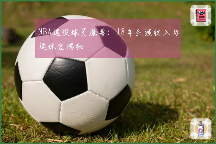 NBA退役球员魔兽：18年生涯收入与退休金揭秘