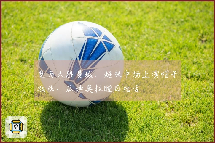 皇马大胜曼城，超级中场上演帽子戏法，瓜迪奥拉瞠目结舌