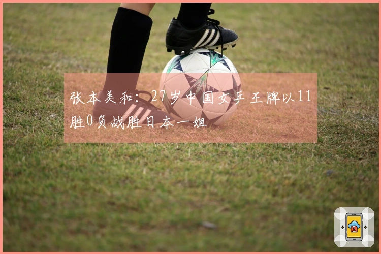 张本美和：27岁中国女乒王牌以11胜0负战胜日本一姐