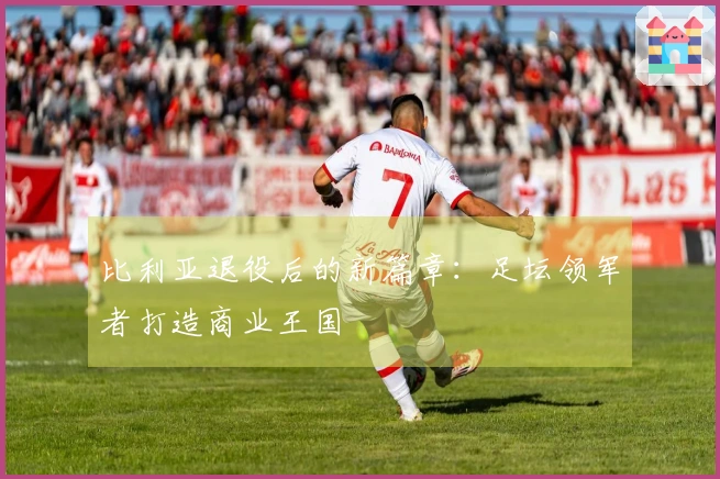 比利亚退役后的新篇章：足坛领军者打造商业王国