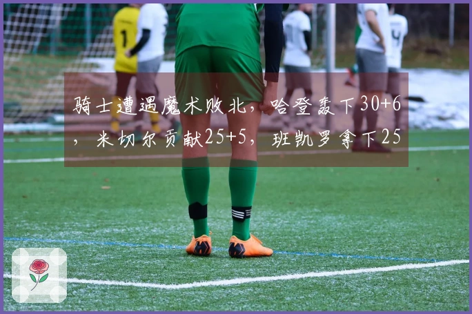 骑士遭遇魔术败北，哈登轰下30+6，米切尔贡献25+5，班凯罗拿下25+8，贝恩狂砍35+6