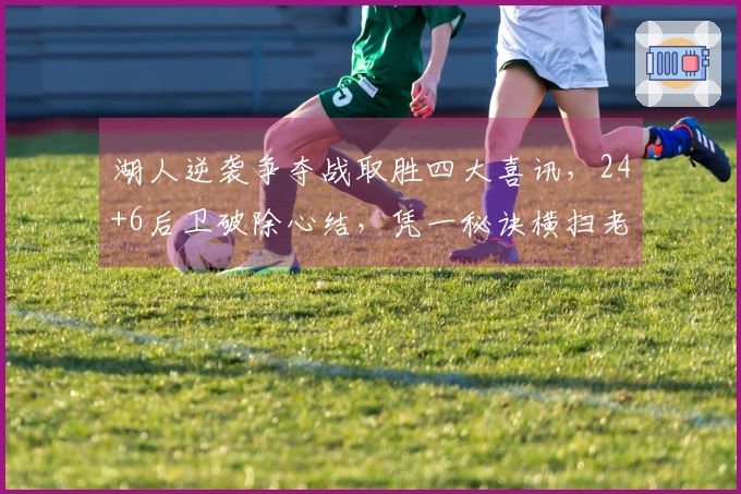 湖人逆袭争夺战取胜四大喜讯，24+6后卫破除心结，凭一秘诀横扫老对手